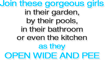 Join these gorgeous girls in their garden, by their pools, in their bathroom or even the kitchen as they open wide and pee